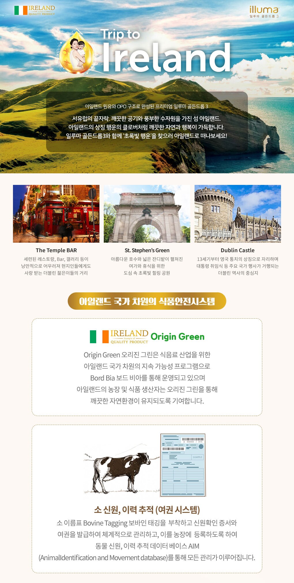 아일랜드 원유와 OPO 구조로 완성된 프리미엄 일루마 골든드롭3 서유럽의 끝자락. 깨끗한 공기와 풍부한 수자원을 가진 섬 아일랜드. 아일랜드의 상징 행운의 클로버처럼 깨끗한 자연과 행복이 가득합니다. 일루마 골든드롭3 와 함께 '초록빛 행운' 을 찾으러 아일랜드로 떠나보세요!