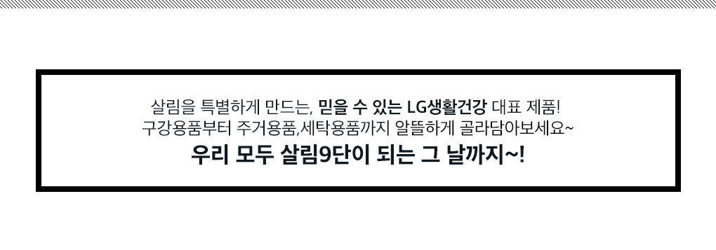 살림을 특별하게 만드는, 믿을 수 있는 LG생활건강 대표 제품! 구강용품부터 주거용품,세탁용품까지 알뜰하게 골라담아보세요~ 우리 모두 살림9단이 되는 그 날까지~!