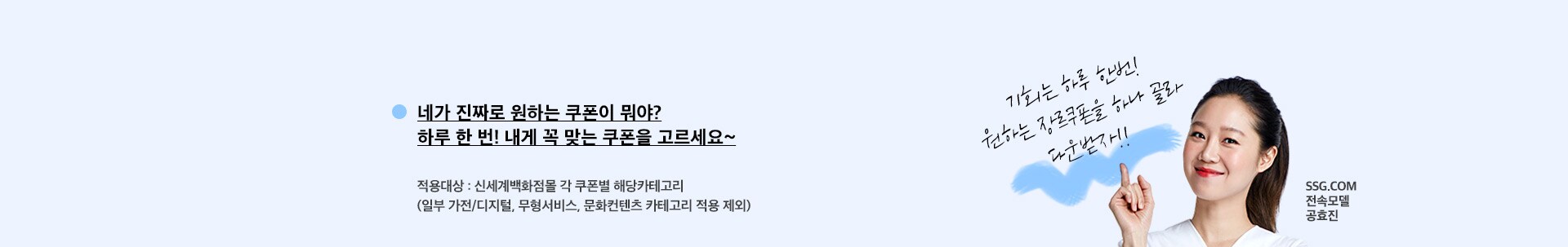 네가 진짜로 원하는 쿠폰이 뭐야? 하루 한 번! 내게 꼭 맞는 쿠폰을 고르세요~ 적용대상 : 신세계백화점몰 각 쿠폰별 해당카테고리 ( 일부 가전/디지털, 무형서비스, 문화컨텐츠 카테고리 적용제외)