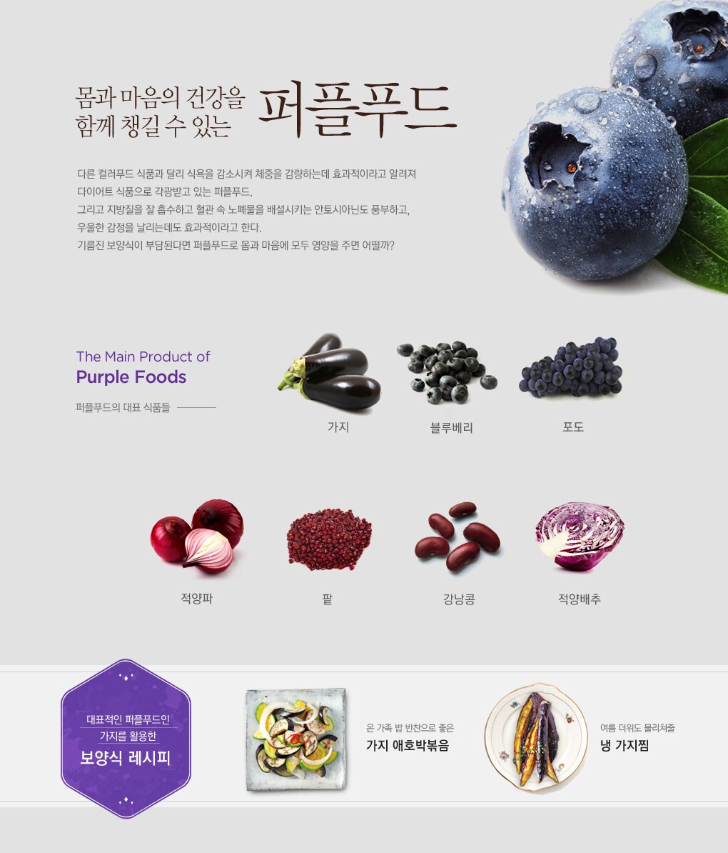 몸과 마음의 건강을 함께 챙길 수 있는 퍼플푸드 - 다른 컬러푸드 식품과 달리 식욕을 감소시켜 체중을 감량하는데 효과적이라고 알려져 다이어트 식품으로 각광받고 있는 퍼플푸드. 그리고 지방질을 잘 흡수하고 혈관 속 노폐물을 배설시키는 안토시아닌도 풍부하고, 우울한 감정을 날리는데도 효과적이라고 한다. 기름진 보양식이 부담된다면 퍼플푸드로 몸과 마음에 모두 영양을 주면 어떨까?