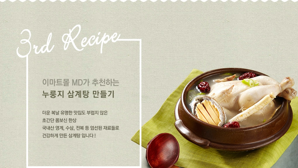 이마트몰 MD가 추천하는 누룽지 삼계탕 만들기 더운 복날 유명한 맛집도 부럽지 않은 초간단 몸보신 한상 국내산 영계, 수삼, 전복 등 엄선된 재료들로 건강하게 만든 삼계탕 입니다.